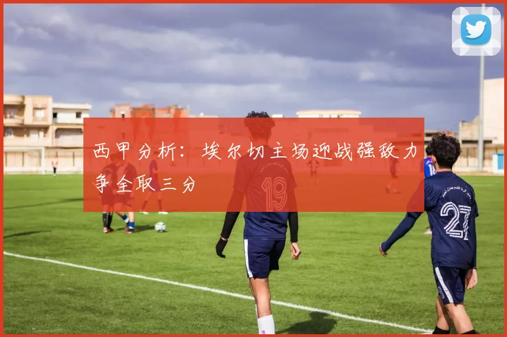 西甲分析：埃尔切主场迎战强敌力争全取三分