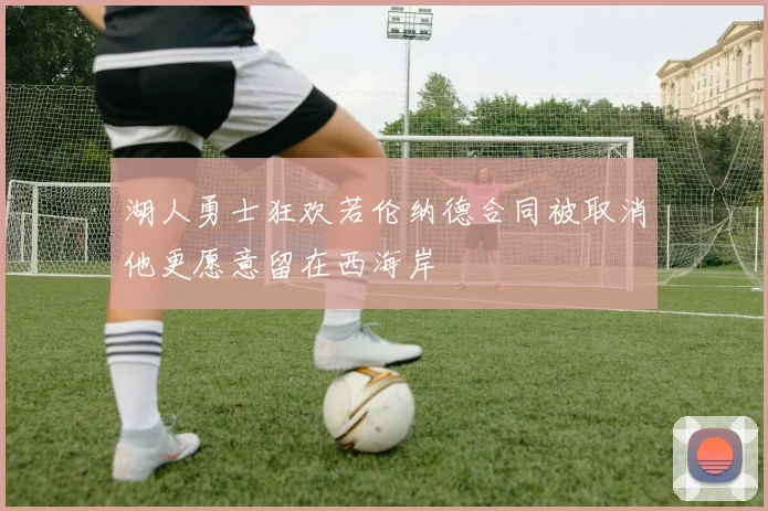 湖人勇士狂欢若伦纳德合同被取消他更愿意留在西海岸