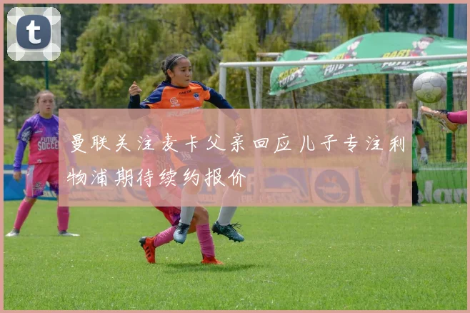曼联关注麦卡父亲回应儿子专注利物浦期待续约报价