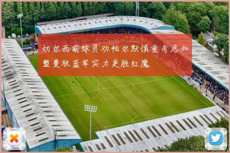 切尔西前球员劝帕尔默慎重考虑加盟曼联蓝军实力更胜红魔