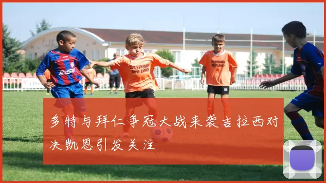 多特与拜仁争冠大战来袭吉拉西对决凯恩引发关注