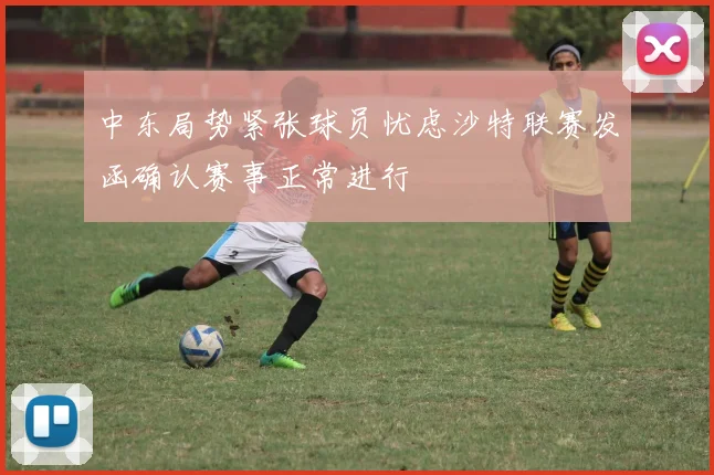 中东局势紧张球员忧虑沙特联赛发函确认赛事正常进行