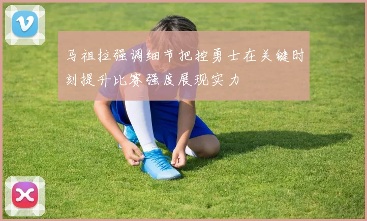 马祖拉强调细节把控勇士在关键时刻提升比赛强度展现实力