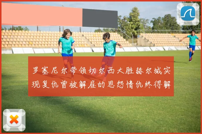 罗塞尼尔带领切尔西大胜赫尔城实现复仇曾被解雇的恩怨情仇终得解开