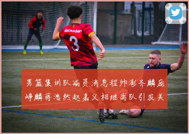 男篮集训队减员消息程帅澎齐麟庞峥麟蒋浩然赵嘉义相继离队引发关注