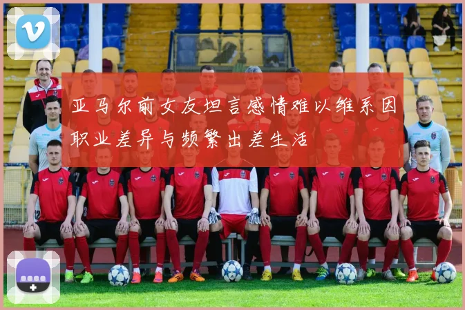 亚马尔前女友坦言感情难以维系因职业差异与频繁出差生活