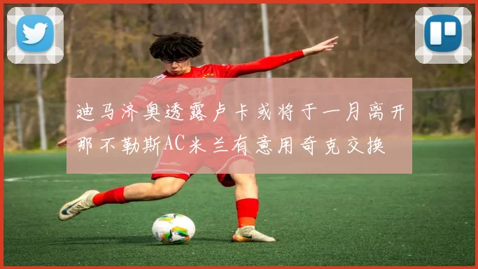 迪马济奥透露卢卡或将于一月离开那不勒斯AC米兰有意用奇克交换