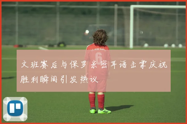 文班赛后与保罗亲密耳语击掌庆祝胜利瞬间引发热议