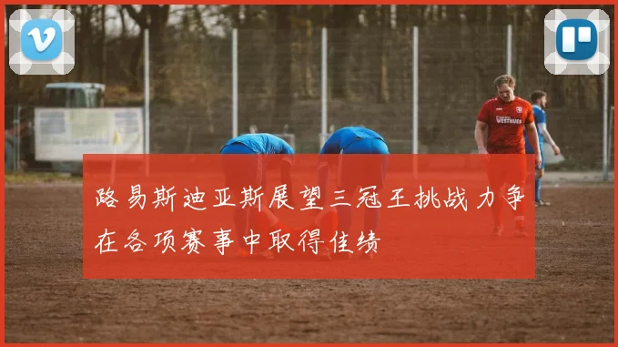 路易斯迪亚斯展望三冠王挑战力争在各项赛事中取得佳绩