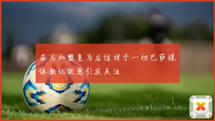 菲戈加盟皇马后惊讶于一切巴萨媒体激化敌意引发关注