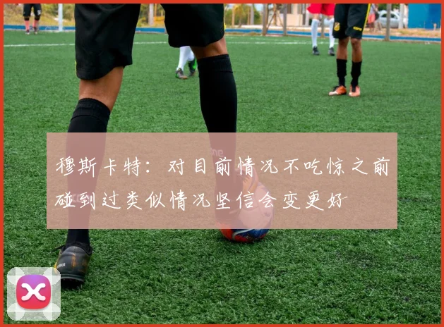 穆斯卡特：对目前情况不吃惊之前碰到过类似情况坚信会变更好