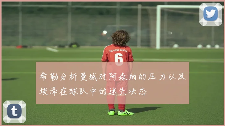 希勒分析曼城对阿森纳的压力以及埃泽在球队中的迷失状态
