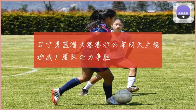 辽宁男篮潜力赛赛程公布明天主场迎战广厦队全力争胜