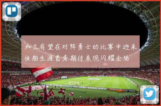 加兰有望在对阵勇士的比赛中迎来快船生涯首秀期待表现闪耀全场