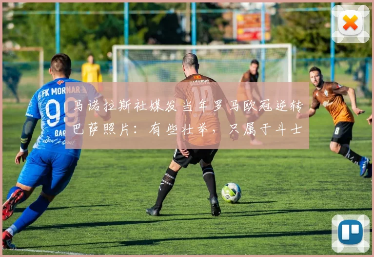 马诺拉斯社媒发当年罗马欧冠逆转巴萨照片：有些壮举，只属于斗士