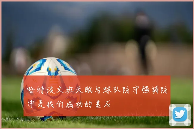 哈特谈文班天赋与球队防守强调防守是我们成功的基石