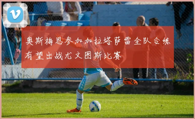 奥斯梅恩参加加拉塔萨雷全队合练有望出战尤文图斯比赛