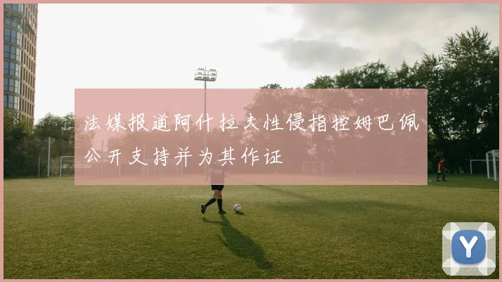 法媒报道阿什拉夫性侵指控姆巴佩公开支持并为其作证