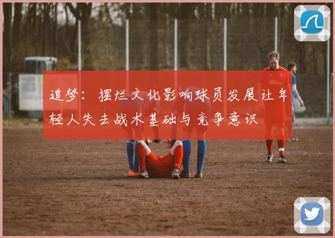 追梦：摆烂文化影响球员发展让年轻人失去战术基础与竞争意识
