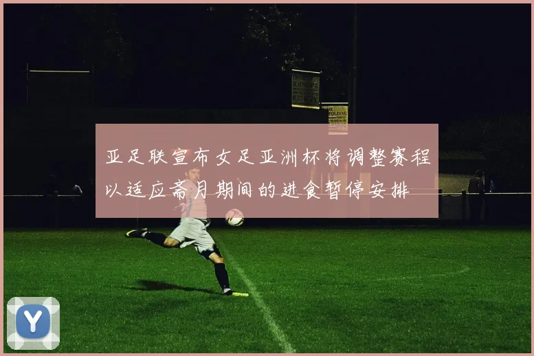 亚足联宣布女足亚洲杯将调整赛程以适应斋月期间的进食暂停安排