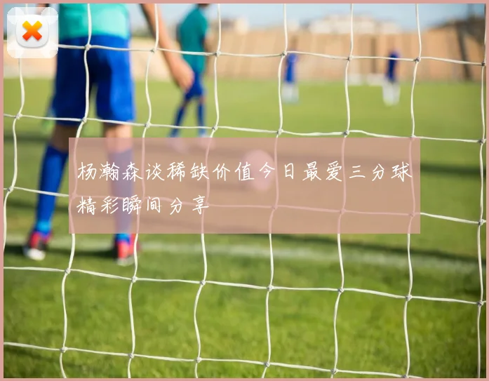 杨瀚森谈稀缺价值今日最爱三分球精彩瞬间分享