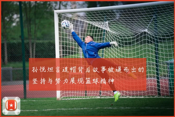孙悦坦言追帽背后故事被逼而出的坚持与努力展现篮球精神